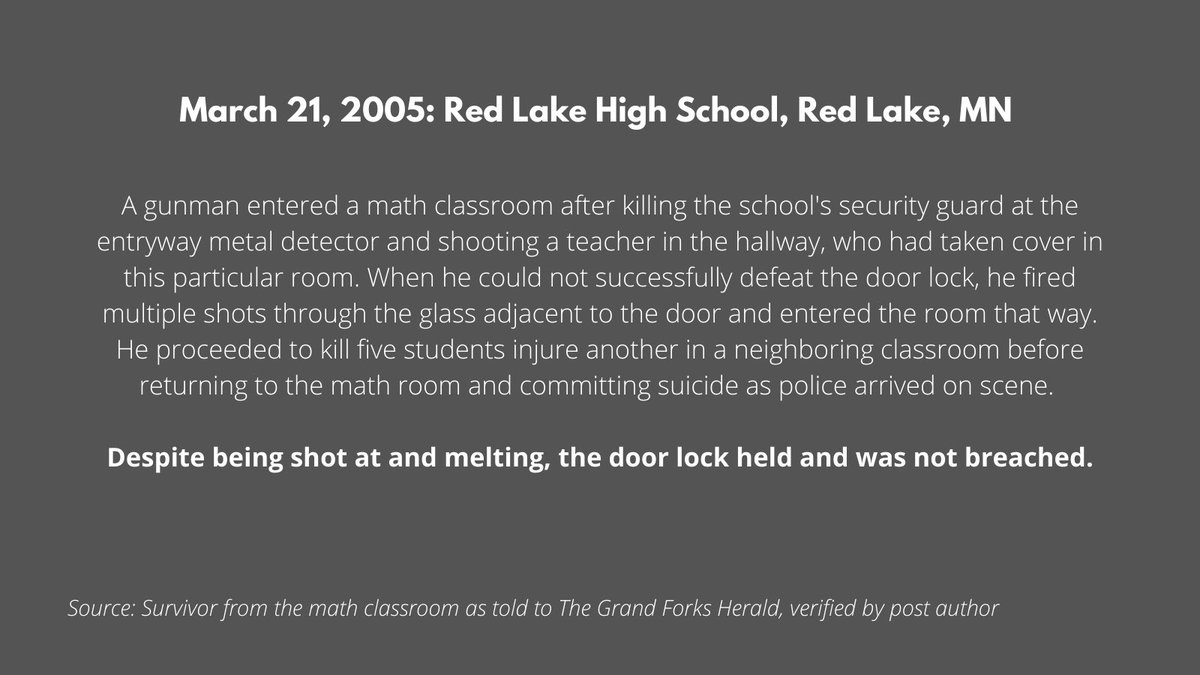 The first was Red Lake High School in Red Lake, MN in 2005. The perpetrator breached a locked door by shooting out a window, reaching in, and letting himself into the room where he ultimately killed 5 students, a teacher, and himself. The locks held even with being shot at. 4/x