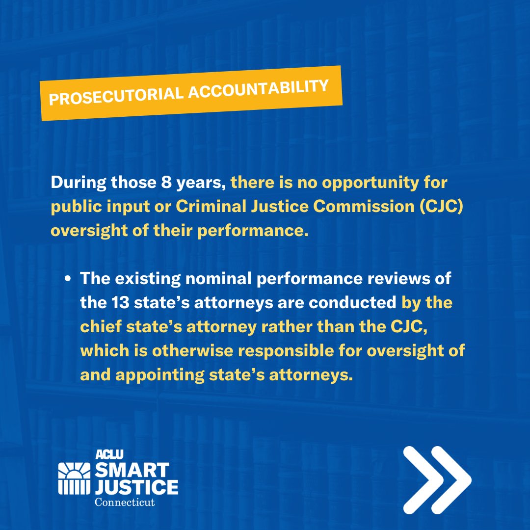 Meme with blue background. Orange rectangle with the words “Prosecutorial accountability” in white. 
Underneath are the words in yellow and white 
“During those 8 years, there is no opportunity for public input or Criminal Justice Commission (CJC) oversight of their performance. The existing nominal performance reviews of the 13 state’s attorneys are conducted by the chief state’s attorney rather than the CJC, which is otherwise responsible for oversight of and appointing state’s attorneys.”

White ACLU-CT Smart Justice logo on the bottom left. 
