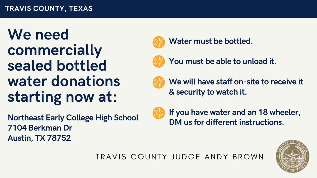 We need commercially sealed bottled water donations starting now at: Northeast Early College High School 7104 Berkman Dr
Austin, TX 78752. Water must be bottled.

You must be able to unload it. 

We will have staff on-site to receive it & security to watch it.

If you have water and an 18 wheeler, DM us for different instructions.