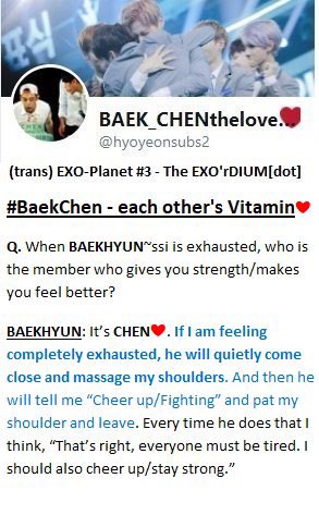 Q: When Baekhyun is exhausted, who is the member who gives you strength/make you feel better?Baekhyun: It’s Chen. [...]ㅡEXOplanet #3: The EXO’rDIUM[dot] interview