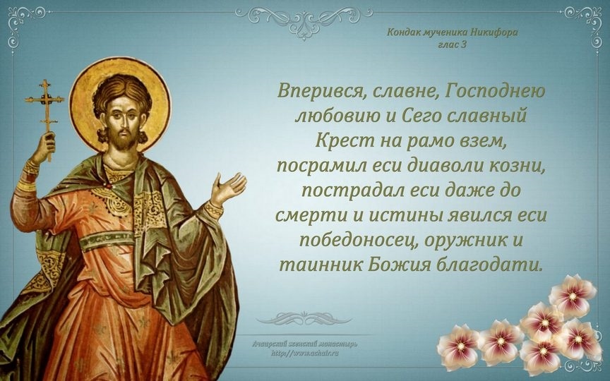 22 ФЕВРАЛЯ ПАМЯТЬ СВ. МУЧЕНИКА НИКИФОРА АНТИОХИЙСКОГО (СИРИЙСКОГО).
Мученик Твой,Господи,Никифор,подвигом своим венец нетленный получил от Тебя,Бога нашего;ибо он,имея силу Твою,мучителей низложил,сокрушил и демонов немощные дерзости.По молитвам его,Христе Боже, спаси души наши.