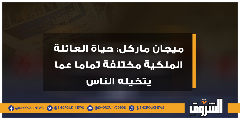 الشروق ميجان ماركل حياة العائلة الملكية مختلفة تماما عما يتخيله الناس ميجان ماركل