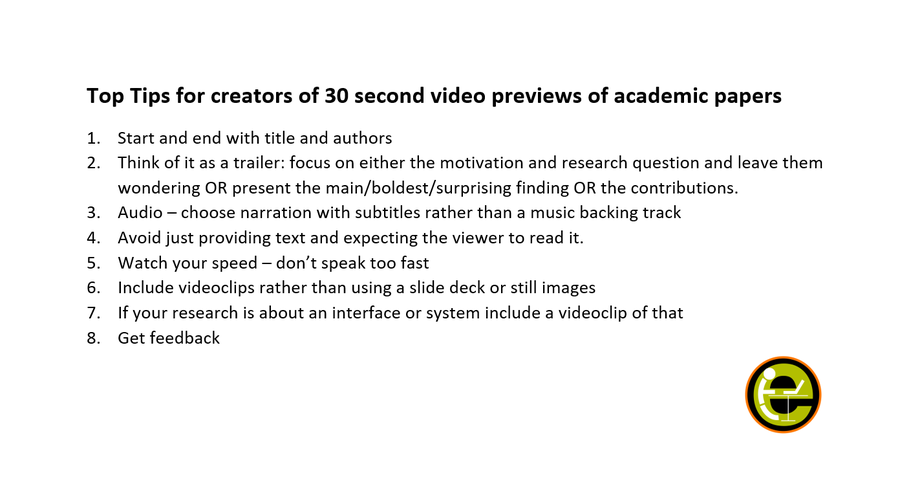 Top Tips for creators of 30 second video previews of academic papers
1.	Start and end with title and authors
2.	Think of it as a trailer: focus on either the motivation and research question and leave them wondering OR present the main/boldest/surprising finding OR the contributions.
3.	Audio – choose narration with subtitles rather than a music backing track
4.	Avoid just providing text and expecting the viewer to read it.
5.	Watch your speed – don’t speak too fast
6.	Include videoclips rather than using a slide deck or still images
7.	If your research is about an interface or system include a videoclip of that
8.	Get feedback 
