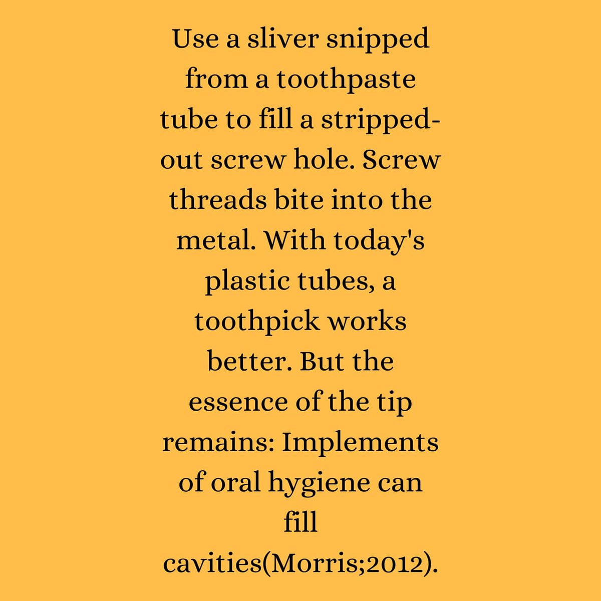 The_Screw_Man's tweet photo. DIY HOME TIPS #65 :Use a sliver snipped from a toothpaste tube to fill a stripped-out screw hole. Screw threads bite into the metal. With today's plastic tubes, a toothpick works better. But the essence of the tip remains: Implements of oral hygiene can fill cavities(Morris;2012) https://t.co/ZqzEpDAJTB