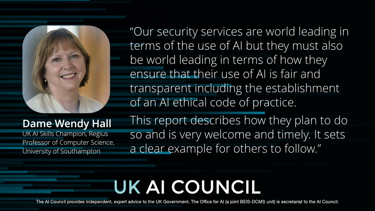 “Our security services are world leading in terms of the use of AI but they must also be world leading in terms of how they ensure that their use of AI is fair and transparent including the establishment of an AI ethical code of practice. This report describes how they plan to do so and is very welcome and timely. It sets a clear example for others to follow.” Dame Wendy Hall
