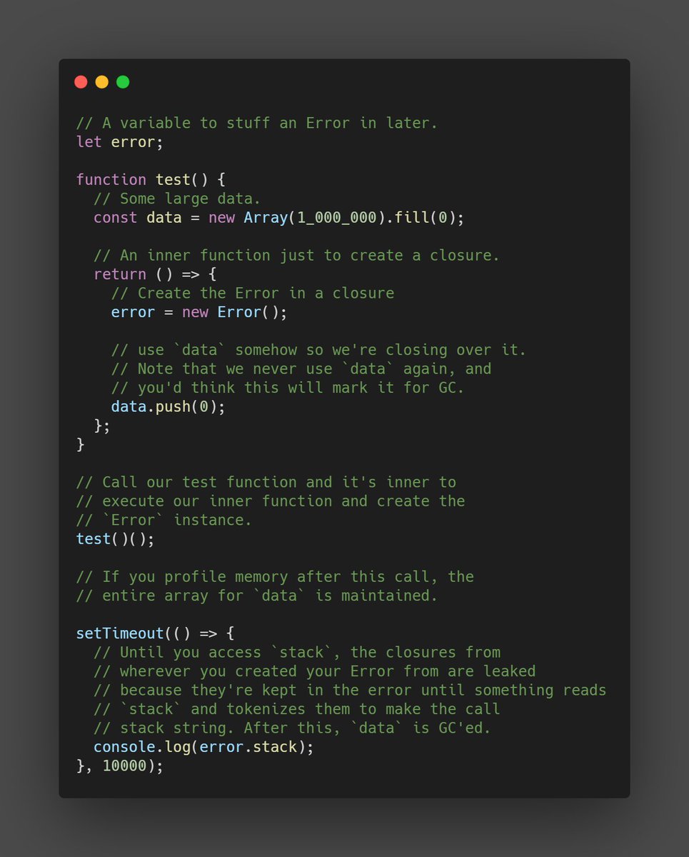 BenLesh's tweet image. TIL that Error objects in #JavaScript will leak closures until you read `stack`. So don't keep them around.
In other words, everything in the closure at the point `new Error` was called, will stick around for as long as you have a reference to the error until you read `stack`.
