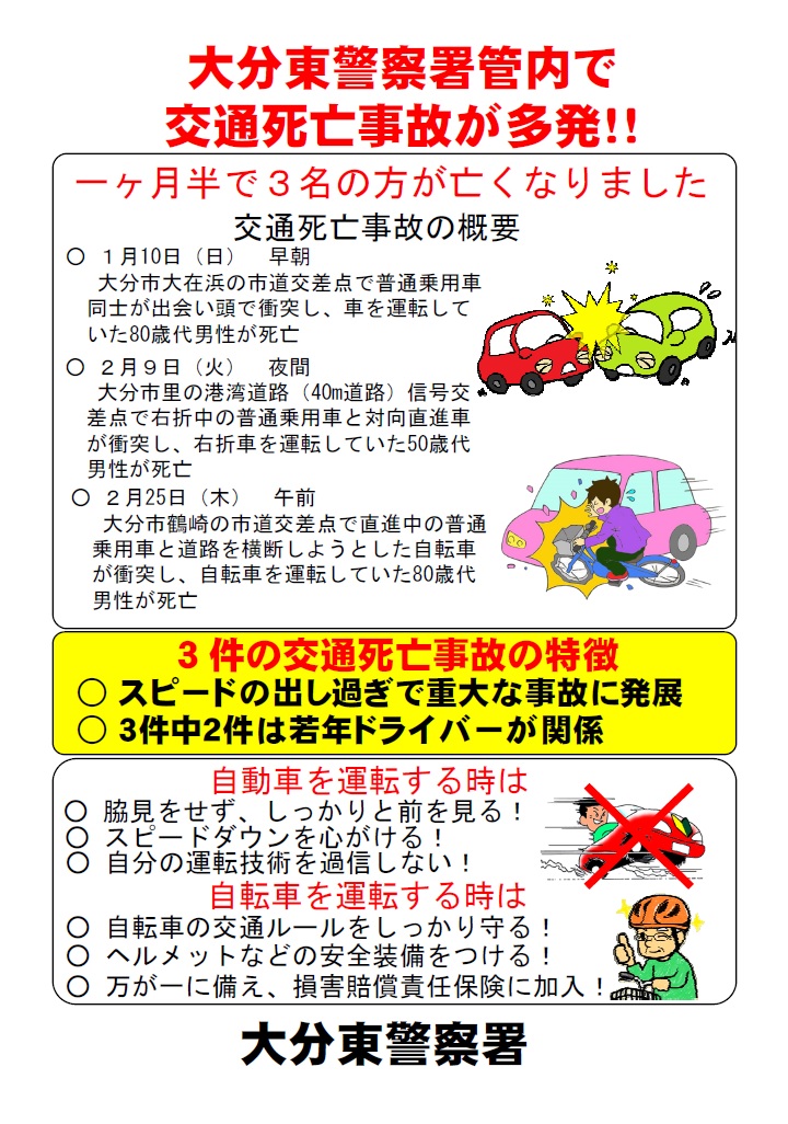 大分県警察 交通死亡事故 多発 大分東警察署 管内では 1月から2月までの間に3名の方が交通事故で命を落としています スピードの出し過ぎは重大な事故につながります 自動車を運転する時はしっかりと前を見て スピードダウン を心がけて 大分県警察 交通死亡事故 多発 大分東警察署 管内では 1月から2月までの間に3名の方が交通事故で命を落としています スピードの出し過ぎは重大な事故につながります 自動車を運転する時はしっかりと前を見て スピードダウン を心がけて