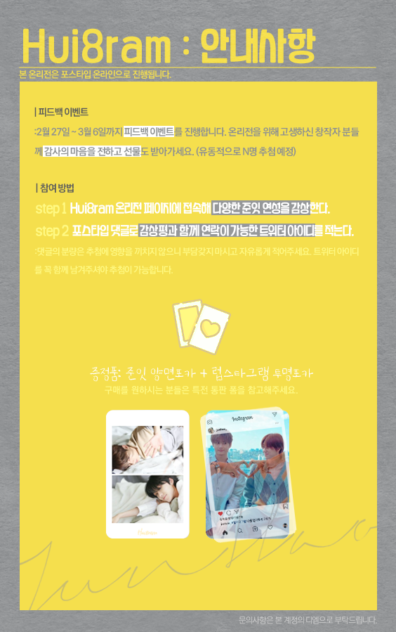 𝟭𝘀𝘁 𝗷𝘂𝗻𝗵𝗮𝗼 𝗼𝗻𝗹𝘆 「 𝗛𝘂𝗶𝟴𝗿𝗮𝗺 」
   1회 준잇 온리전 「 휘파람 」
   𝟮𝟬𝟮𝟭.𝟬𝟮.𝟮𝟳.𝘀𝗮𝘁 ~ 𝟮𝟬𝟮𝟭.𝟬𝟯.𝟬𝟲.𝘀𝗮𝘁

♬

온리전 페이지 구경하고 피드백 이벤트 참여하기 (이미지 참고)
: postype.com/only/hui8ram