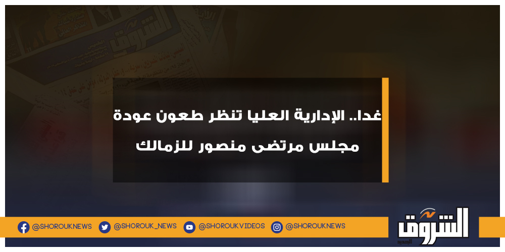 الشروق غدا.. الإدارية العليا تنظر طعون عودة مجلس مرتضى منصور للزمالك مرتضى منصور