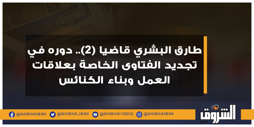 الشروق طارق البشري قاضيا (2).. دوره في تجديد الفتاوى الخاصة بعلاقات العمل وبناء الكنائس