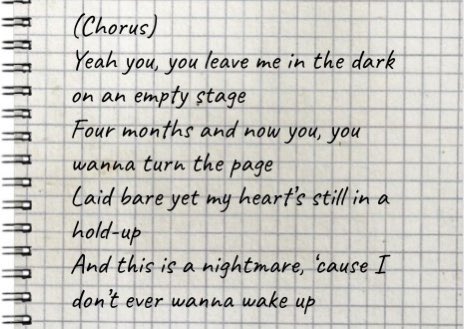 twenty-three: nightmare((lyrics: Yeah you, you leave me in the dark on an empty stageFour months and now you, you wanna turn the pageLaid bare yet my heart’s still in a hold-upAnd this is a nightmare, ‘cause I don’t ever wanna wake up))