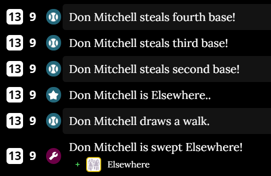 for those of you who don't understand what happened in the Lovers game: don mitchell (1) was on base and was swept Elsewhere.  Then, don mitchell (2) drew a walk.  don mitchell (3) came up to bat but was Elsewhere, and then don mitchell (2) stole three bases.  It's simple!
