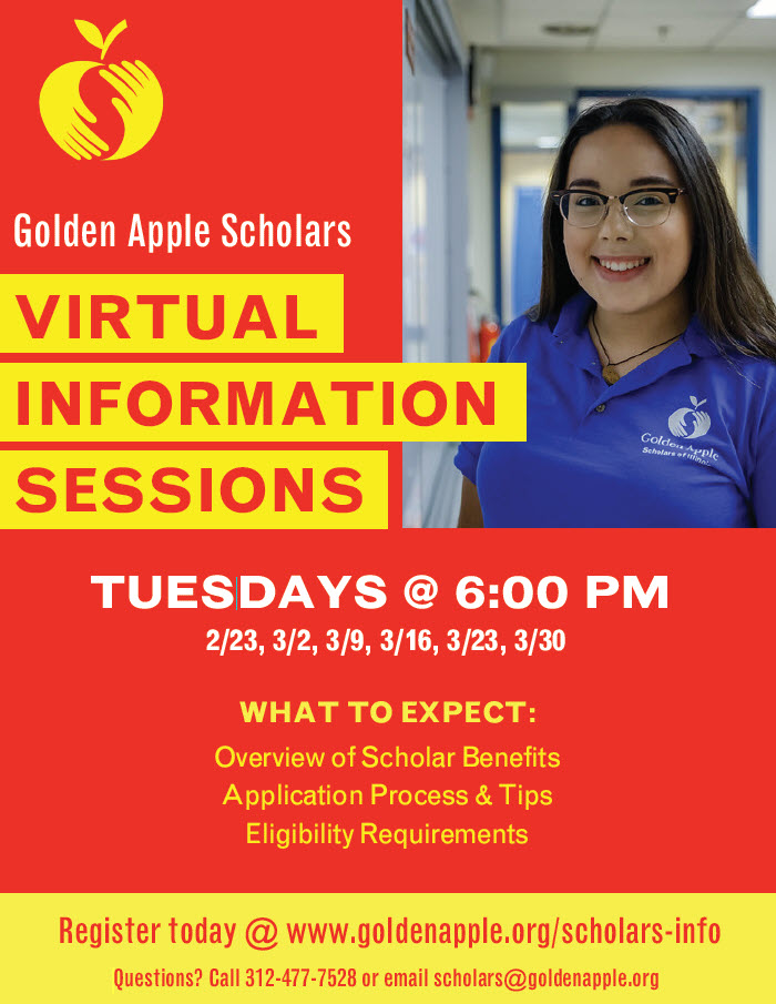 Golden Apple Scholars - VIRTUAL INFORMATION SESSIONS
TUESDAYS @ 6:00 PM
Overview of Scholar Benefits
Application Process &amp; Tips
Eligibility Requirements

Register today @ goldenapple.org/scholars-info
Questions? Call 312-477-7528 or email scholars@goldenapple.org