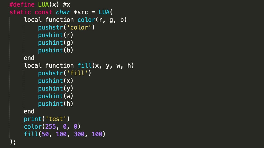 #define LUA(x) #x
static const char *src = LUA(
    local function color(r, g, b)
        pushstr('color')
        pushint(r)
        pushint(g)
        pushint(b)
    end
    local function fill(x, y, w, h)
        pushstr('fill')
        pushint(x)
        pushint(y)
        pushint(w)
        pushint(h)
    end
    function render()
        print('test')
        color(255, 0, 0)
        fill(50, 100, 300, 100)
    end
);
