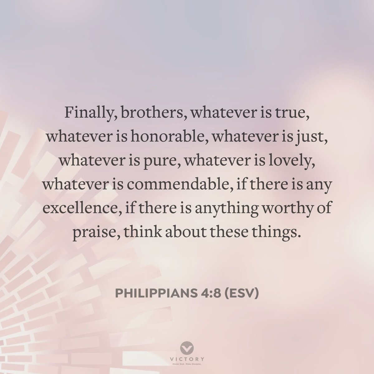 Finally, brothers, whatever is true, whatever is honorable, whatever is just, whatever is pure, whatever is lovely, whatever is commendable, if there is any excellence, if there is anything worthy of praise, think about these things.
~ Philippians 4:8 (ESV)