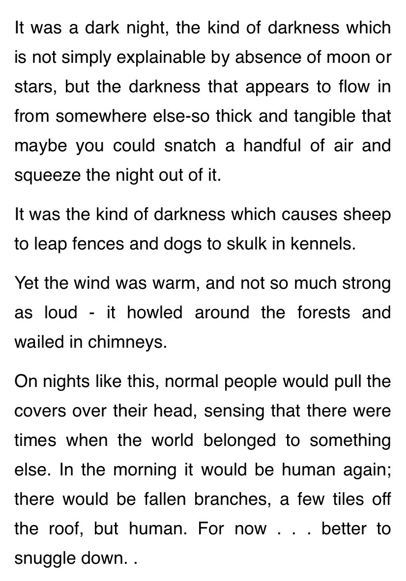 It was a dark night, the kind of darkness which is not simply explainable by absence of moon or stars, but the darkness that appears to flow in from somewhere else-so thick and tangible that maybe you could snatch a handful of air and squeeze the night out of it.

It was the kind of darkness which causes sheep to leap fences and dogs to skulk in kennels.

Yet the wind was warm, and not so much strong as loud - it howled around the forests and wailed in chimneys.

On nights like this, normal people would pull the covers over their head, sensing that there were times when the world belonged to something else. In the morning it would be human again; there would be fallen branches, a few tiles off the roof, but human. For now . . . better to snuggle down. ..