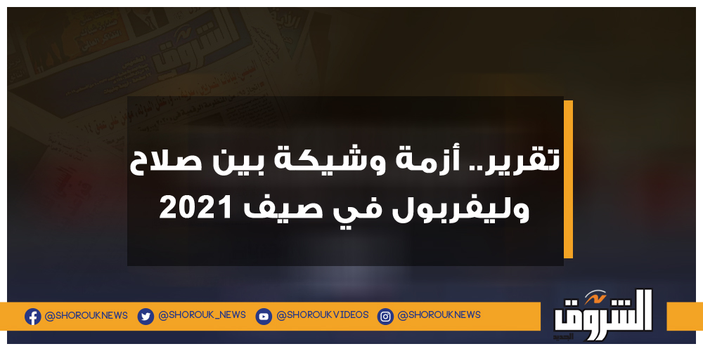 الشروق تقرير.. أزمة وشيكة بين صلاح وليفربول في صيف 2021 محمد صلاح ليفربول