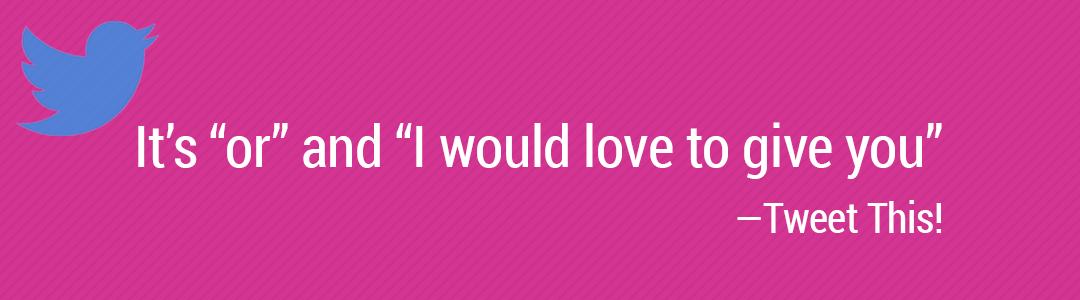 It’s “or” and “I would love to give you”