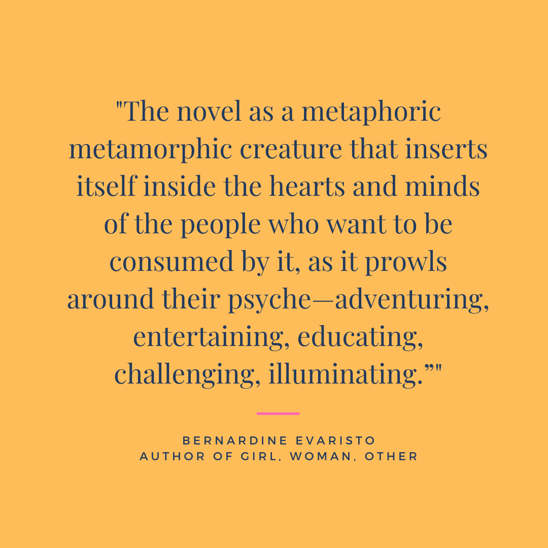 We love this quote about novels by Bernardine Evaristo. One of our  favourite things about reading is that the words transport us all over the world, and offer new perspectives of reality. Why do you read?  

#BernardineEvaristo #writing #femaleauthors #GirlWomanOther