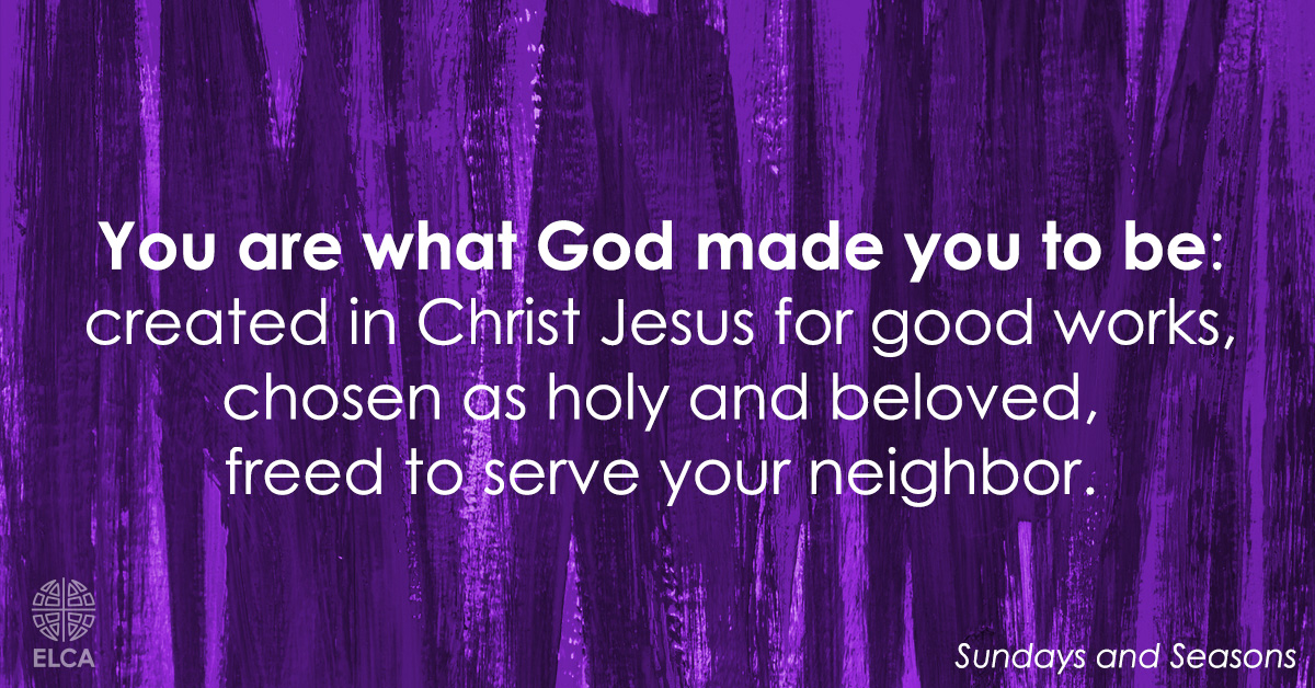 ELCA's tweet image. You are what God made you to be:
created in Christ Jesus for good works,
chosen as holy and beloved,
freed to serve your neighbor.

God bless you that you may be a blessing,
in the name of the holy and life-giving Trinity.
(Sundays and Seasons) #Prayer