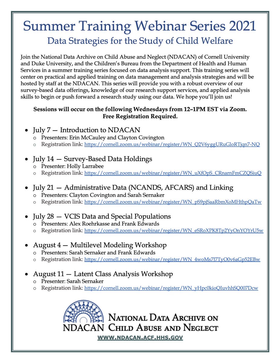 Flyer for the 2021 Summer Training Webinar Series hosted by the National Data Archive on Child Abuse and Neglect (NDACAN). Sessions will occur on the on the following Wednesdays from 12-1pm EST via Zoom: July 7th - Introduction to NDACAN; July 14th - Survey Based Data Holdings; July 21st - Administrative Data (NCANDS, AFCARS) and Linking; July 28th - VCIS Data and Special Populations; August 4th - Multilevel Modeling Workshop; August 11th - Latent Class Analysis Workshop. Free registration is required. 