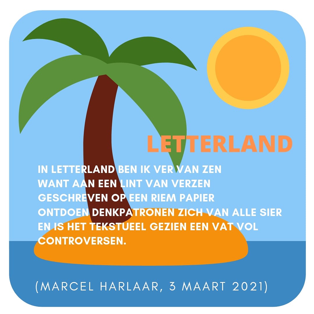 LETTERLAND

In letterland ben ik ver van zen
Want aan een lint van verzen
Geschreven op een riem papier
Ontdoen denkpatronen zich van alle sier
En is het tekstueel gezien een vat vol controversen.
(Marcel Harlaar,  3-3-2021)