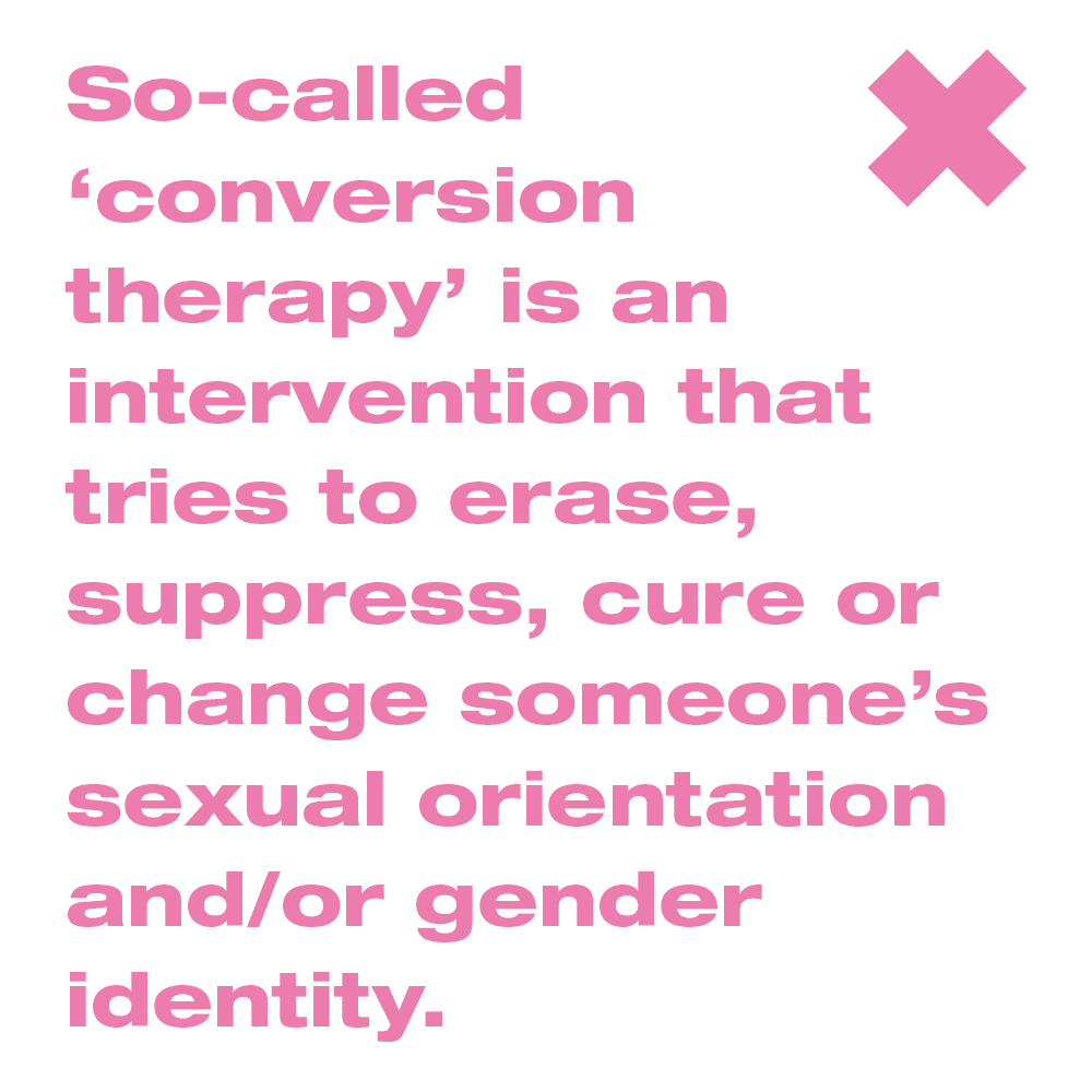 So-called ‘conversion therapy’ is an intervention that tries to erase, suppress, cure or change someone’s sexual orientation and/or gender identity.
