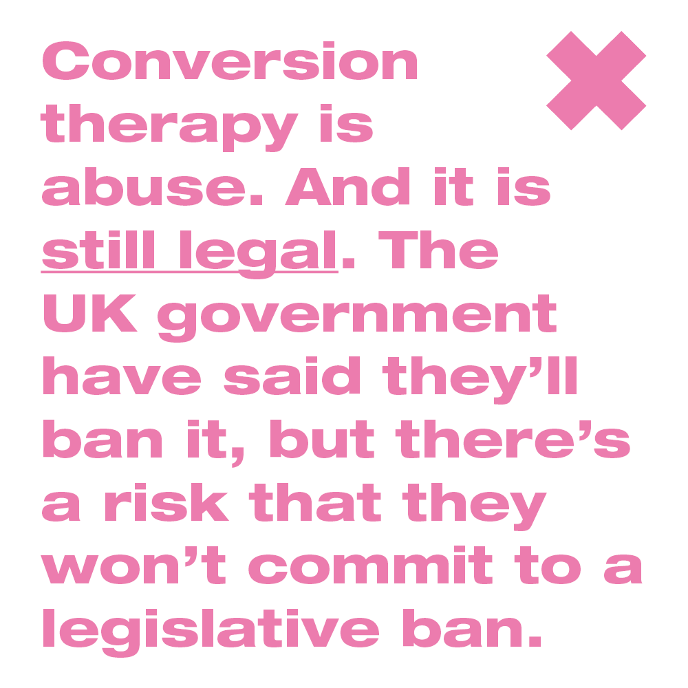 Conversion therapy is abuse. And it is still legal. The UK government have said they’ll ban it, but there’s a risk that they won’t commit to a legislative ban.

