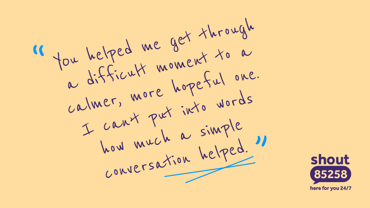 "You helped me get through a difficult moment to a calmer, more hopeful one. I can't put into words how much a simple conversation helped." Shout 85258, here for you 24/7.