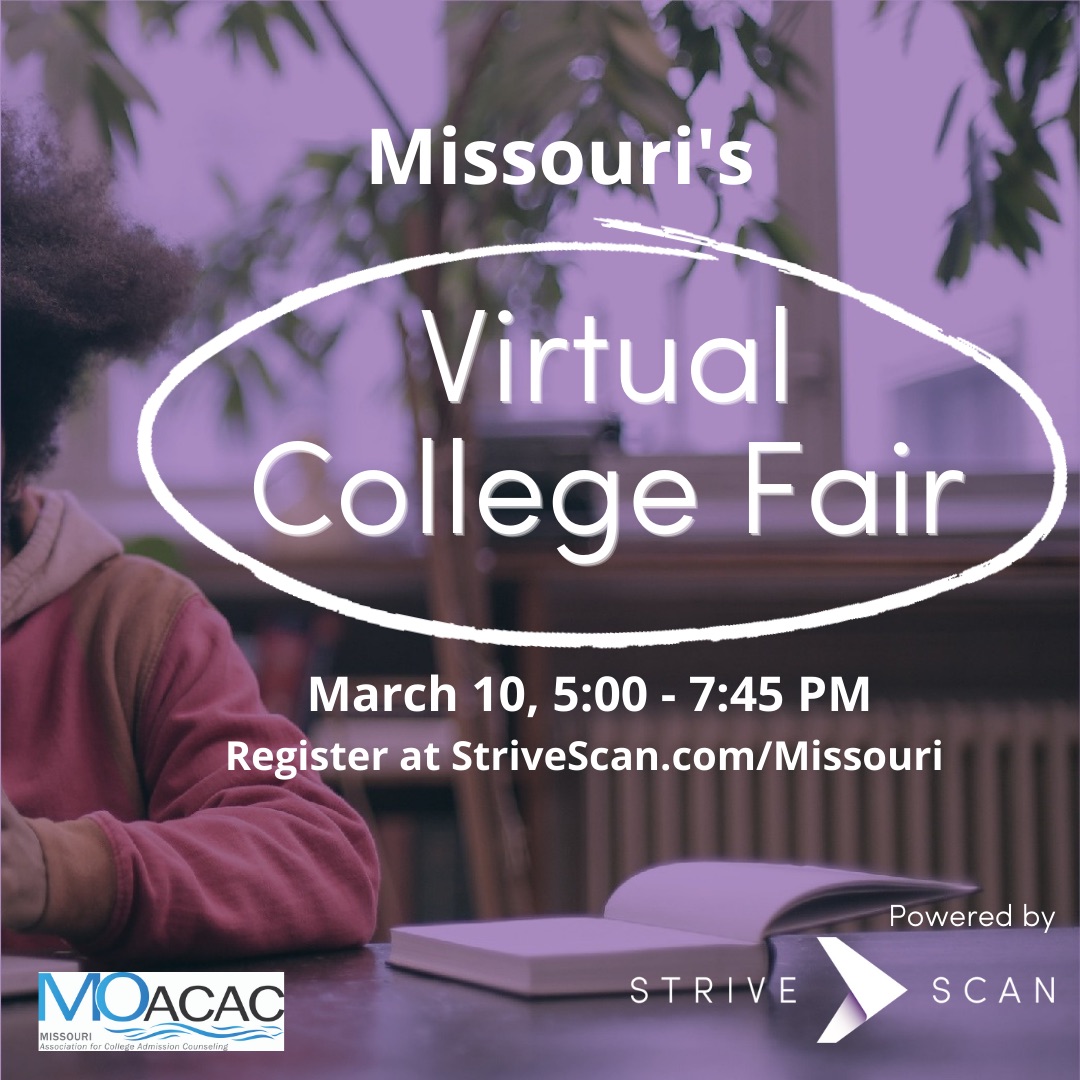 Hear from 120+ colleges at the Show-Me Virtual College Fair on 3/10, 5-7:45 PM. Open to all students. “HOW TO” workshops BEFORE the college fair, including college planning info, fin aid, career awareness and highly selective admissions. Learn more at StriveScan.com/Missouri.