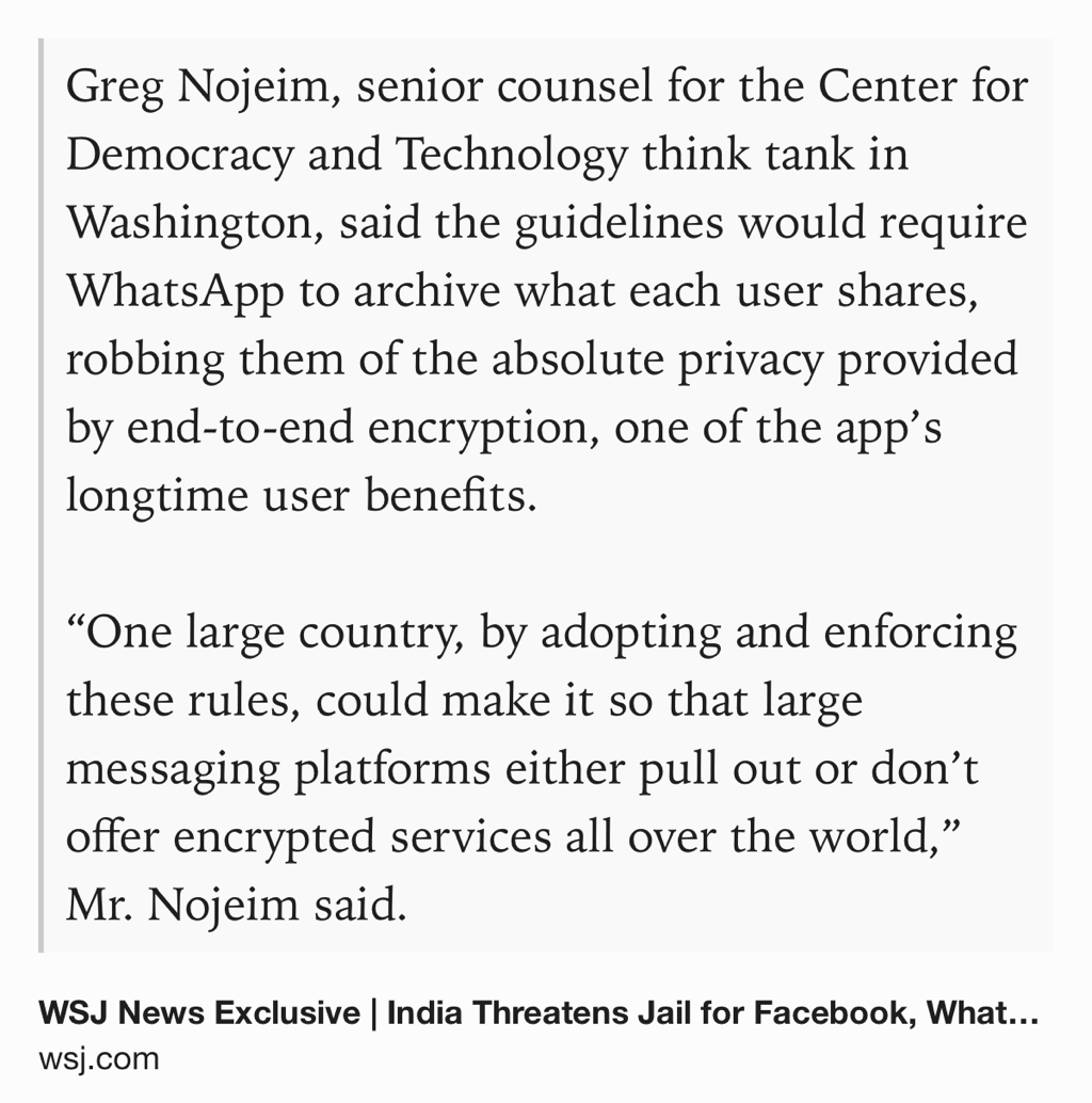 Text Shot: Greg Nojeim, senior counsel for the Center for Democracy and Technology think tank in Washington, said the guidelines would require WhatsApp to archive what each user shares, robbing them of the absolute privacy provided by end-to-end encryption, one of the app’s longtime user benefits.

“One large country, by adopting and enforcing these rules, could make it so that large messaging platforms either pull…