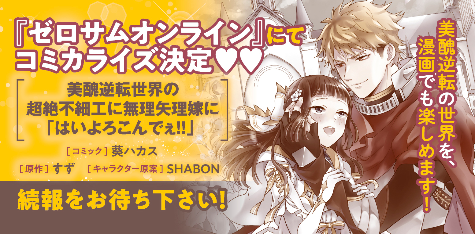 ゼロサム編集部 速報 メリッサ より発売ほやほやの話題作 美醜逆転世界の超絶不細工に無理矢理嫁に はいよろこんでぇ のコミカライズが早くも決定 コミック 葵ハカス 原作 すず キャラクター原案 Shabon 猫かぶりな聖女と不器用な英雄