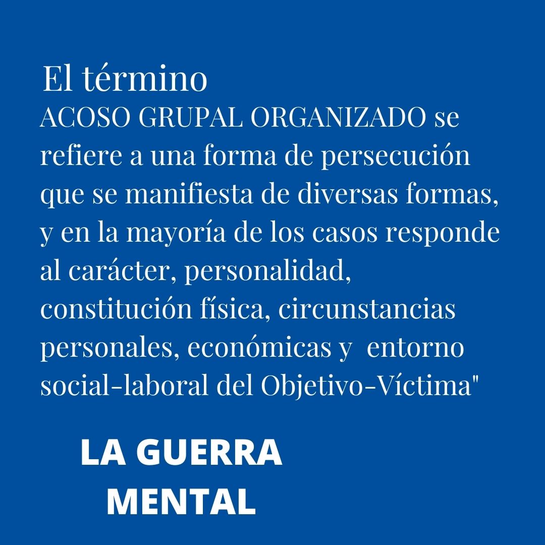 "El PROCESO de GANG STALKING, el ACOSO GRUPAL ORGANIZADO se manifiesta de diversas formas, que en la mayoría de los casos responde al carácter, personalidad, constitución física, circunstancias personales, económicas y  entorno social-laboral del Objetivo-Víctima"