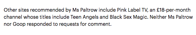 "Other sites recommended by Ms Paltrow include Pink Label TV, an £18-per-month channel whose titles include Teen Angels and Black Sex Magic. Neither Ms Paltrow nor Goop responded to requests for comment."