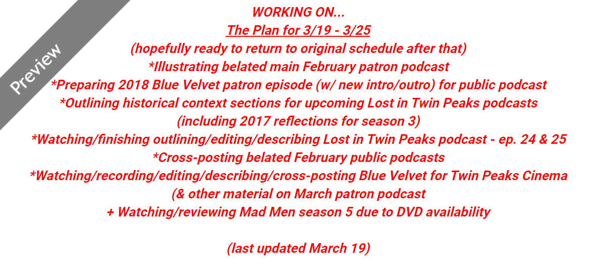The past couple months have been really jumbled even though this new "path to Journey Through Twin Peaks" was meant to clarify and streamline things. Lots of jumping back and forth between different steps for a variety of reasons. Here's what remains before I return to schedule.