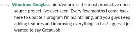 A concern I hear about Pion #WebRTC is if we will keep working on it. <a href="/woodrowdouglass/">Woodrow Douglass</a> (2nd highest RTP contributor) said this in Slack.

It makes me happy that people that took a chance on Pion aren't disappointed :) Give it a try! We are almost at 4 years and going strong.