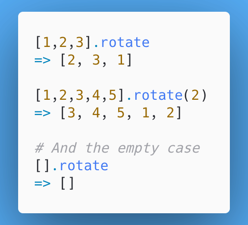 20/ Day 20: Array#rotate rotates the contents of an array. It can take an optional arg for how many times to rotate, otherwise will default to one. I'd imagine uses are somewhat similar to Array#cycle, but can't think of many where we'd want rotate instead of shuffle. Thoughts?