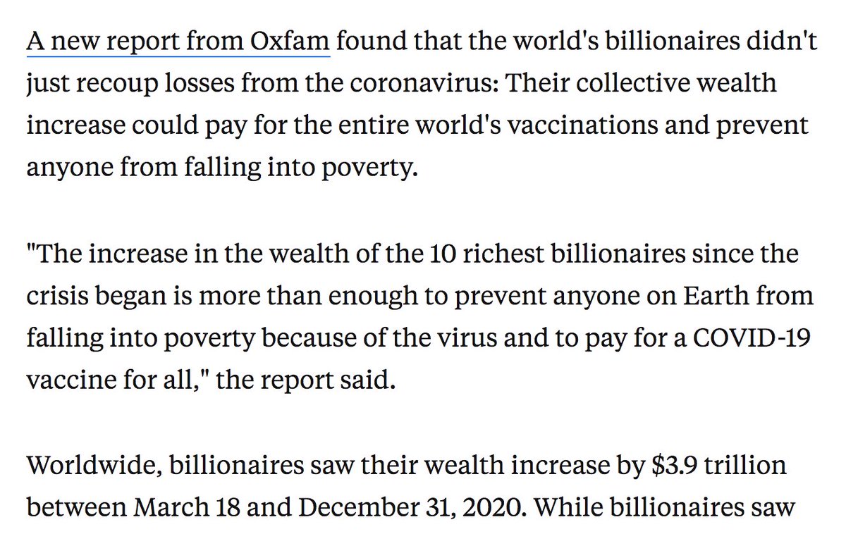 A new report from Oxfam found that the world's billionaires didn't just recoup losses from the coronavirus: Their collective wealth increase could pay for the entire world's vaccinations and prevent anyone from falling into poverty.

"The increase in the wealth of the 10 richest billionaires since the crisis began is more than enough to prevent anyone on Earth from falling into poverty because of the virus and to pay for a COVID-19 vaccine for all," the report said.

Worldwide, billionaires saw their wealth increase by $3.9 trillion between March 18 and December 31, 2020. While billionaires saw initial losses at the start of the pandemic — like millions of others around the globe — the report says they had recovered all losses by November. 