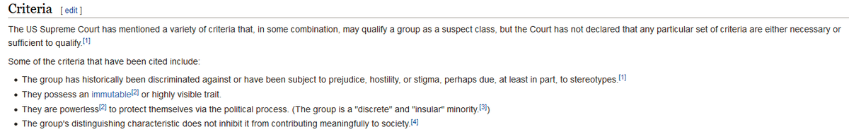 Criteria

The US Supreme Court has mentioned a variety of criteria that, in some combination, may qualify a group as a suspect class, but the Court has not declared that any particular set of criteria are either necessary or sufficient to qualify.[1]

Some of the criteria that have been cited include:

    The group has historically been discriminated against or have been subject to prejudice, hostility, or stigma, perhaps due, at least in part, to stereotypes.[1]
    They possess an immutable[2] or highly visible trait.
    They are powerless[2] to protect themselves via the political process. (The group is a "discrete" and "insular" minority.[3])
    The group's distinguishing characteristic does not inhibit it from contributing meaningfully to society.[4]