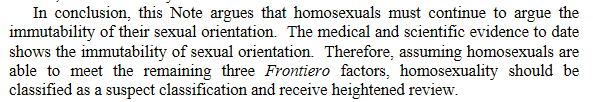 In  conclusion,  this  Note  argues  that  homosexuals  must  continue  to  argue  the  immutability of their sexual orientation.  The medical and scientific evidence to date shows the immutability of sexual orientation.  Therefore, assuming homosexuals are able  to  meet  the  remaining  three  Frontiero  factors,  homosexuality  should  be  classified as a suspect classification and receive heightened review.