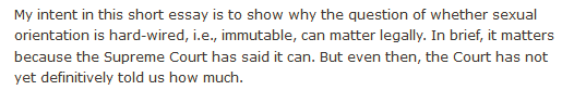 My intent in this short essay is to show why the question of whether sexual orientation is hard-wired, i.e., immutable, can matter legally. In brief, it matters because the Supreme Court has said it can. But even then, the Court has not yet definitively told us how much.