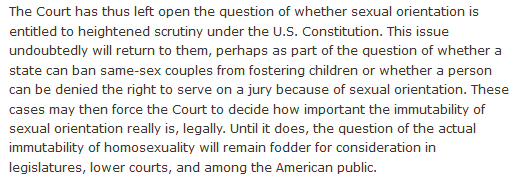 The Court has thus left open the question of whether sexual orientation is entitled to heightened scrutiny under the U.S. Constitution. This issue undoubtedly will return to them, perhaps as part of the question of whether a state can ban same-sex couples from fostering children or whether a person can be denied the right to serve on a jury because of sexual orientation. These cases may then force the Court to decide how important the immutability of sexual orientation really is, legally. Until it does, the question of the actual immutability of homosexuality will remain fodder for consideration in legislatures, lower courts, and among the American public.