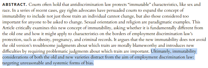 abstract. Courts often hold that antidiscrimination law protects “immutable” characteristics, like sex and race. In a series of recent cases, gay rights advocates have persuaded courts to expand the concept of immutability to include not just those traits an individual cannot change, but also those considered too important for anyone to be asked to change. Sexual orientation and religion are paradigmatic examples. This Article critically examines this new concept of immutability, asking whether it is fundamentally different from the old one and how it might apply to characteristics on the borders of employment discrimination law’s protection, such as obesity, pregnancy, and criminal records. It argues that the new immutability does not avoid the old version’s troublesome judgments about which traits are morally blameworthy and introduces new difficulties by requiring problematic judgments about which traits are important. Ultimately, immutability considerations of both the old and new 