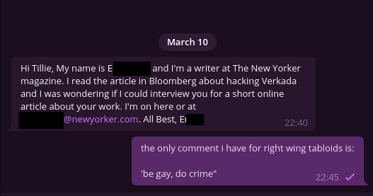 telegram messages

other person:

Hi Tillie, My name is [redacted] and I'm a writer at The New Yorker magazine. I read the article in Bloomberg about hacking Verkada and I was wondering if I could interview you for a short online article about your work. I'm on here or at redacted@newyorker.com. All Best, redacted

me:

the only comment i have for right wing tabloids is:

'be gay, do crime"