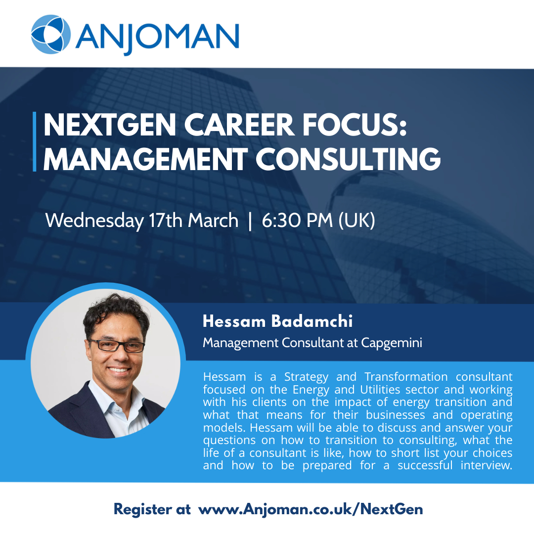Anjoman NextGen series, we would like to invite you to join us for a conversation with Hessam Badamchi, who will talk about a career in Consulting.
To register, please visit the link below: 

anjoman.co.uk/event-4202003

Date: Wednesday 17th March 2021.
Time: 6:30pm London