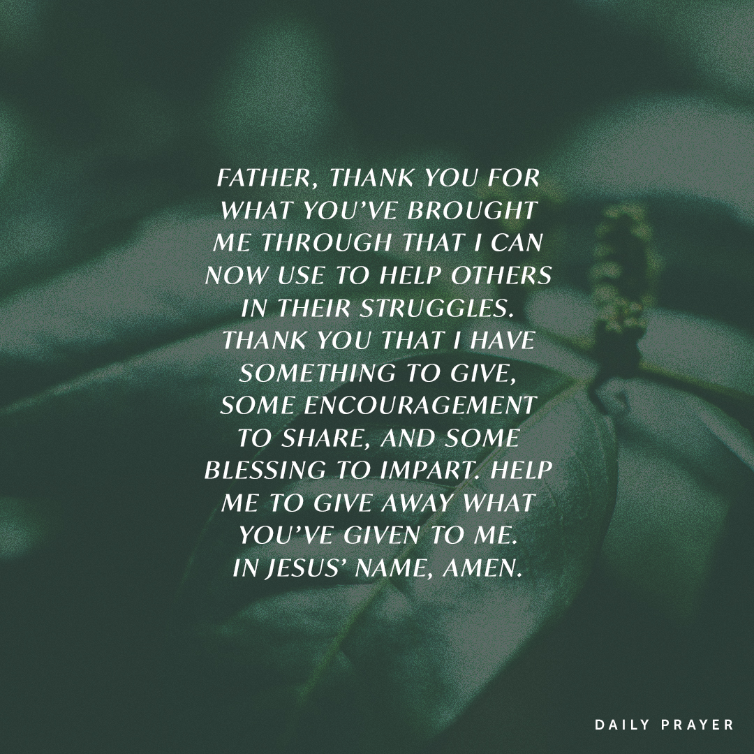 Father, thank You for what You’ve brought me through that I can now use to help others in their struggles. Thank You that I have something to give, some encouragement to share, and some blessing to impart. Help me to give away what You’ve given to me. In Jesus’ Name, Amen.