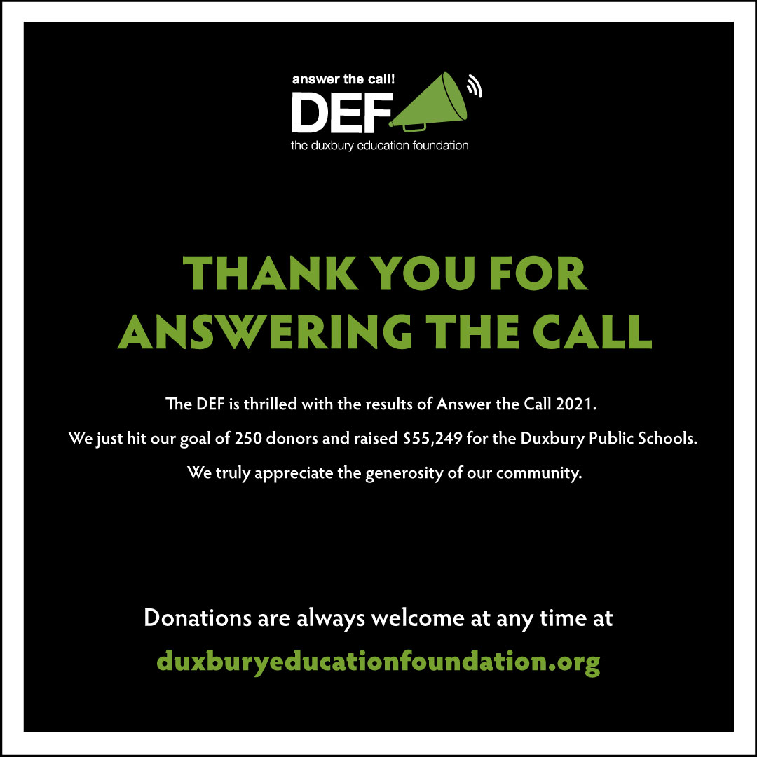 The DEF is thrilled with the results of Answer the Call 2021. We just hit our goal of 250 donors and raised $55,249 for the Duxbury Public Schools! 

We truly appreciate the generosity of our community. 

Donations are always welcome at any time at duxburyeducationfoundation.org.