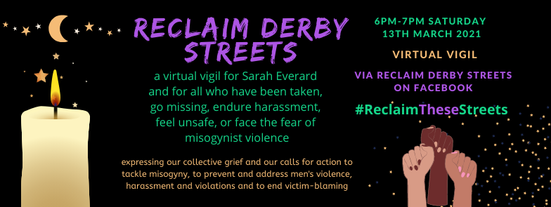 6pm TODAY: Virtual #vigil for #SarahEverard &amp; for all who have endured misogynist harassment, fear &amp; violence.
Join facebook event: Reclaim Derby Streets
#Derby #ReclaimTheseStreets #EnoughIsEnough #SheWasJustWalkingHome <a href="/safesoundgroup/">Safe & Sound</a> <a href="/deedsnotwordsd1/">DEEDSNOTWORDS_DERBY</a> <a href="/DerbyPA/">DerbyPA</a> <a href="/SheSpeaksUK/">She Speaks</a>