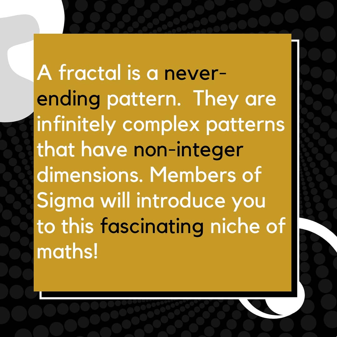 A fractal is a never-ending pattern.  They are infinitely complex patterns that have non-integer dimensions. Members of Sigma will introduce you to this fascinating niche of maths!

See the link in our bio.