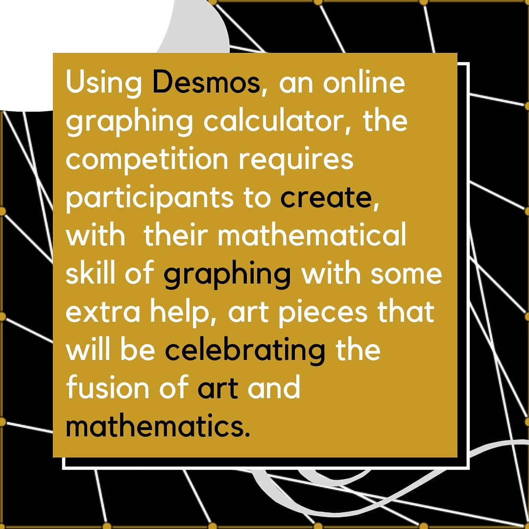 Using Desmos, an online graphing calculator, the competition requires participants to create, with  their mathematical skill of graphing with some extra help, art pieces that will be celebrating the fusion of art and mathematics.

See the link in our bio.